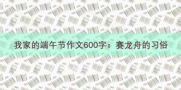 我家的端午节作文600字：赛龙舟的习俗