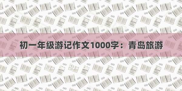 初一年级游记作文1000字：青岛旅游
