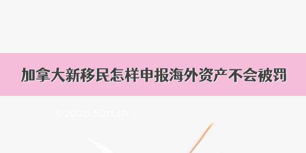 加拿大新移民怎样申报海外资产不会被罚