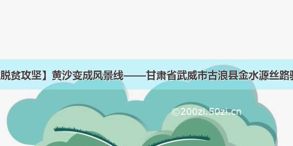 【决战决胜脱贫攻坚】黄沙变成风景线——甘肃省武威市古浪县金水源丝路驿站项目见闻