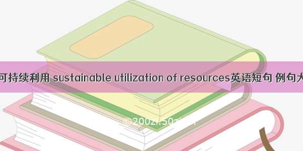 资源可持续利用 sustainable utilization of resources英语短句 例句大全