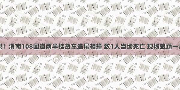 惨烈！渭南108国道两半挂货车追尾相撞 致1人当场死亡 现场狼藉一片…