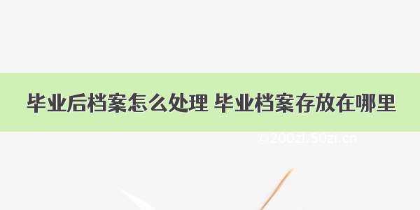 毕业后档案怎么处理 毕业档案存放在哪里