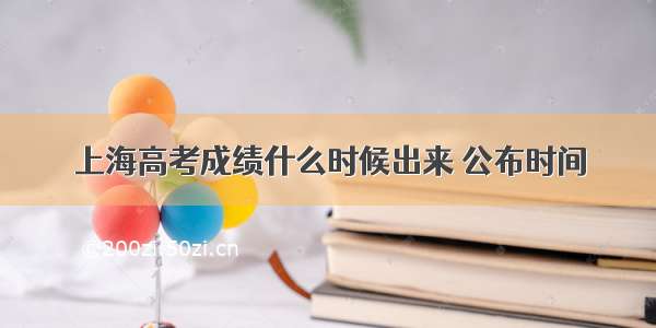 上海高考成绩什么时候出来 公布时间