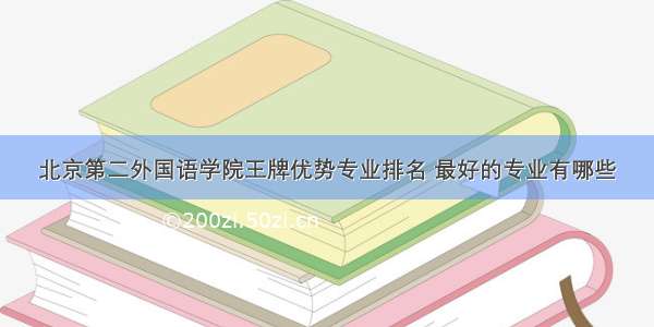 北京第二外国语学院王牌优势专业排名 最好的专业有哪些