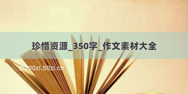 珍惜资源_350字_作文素材大全