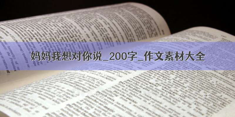 妈妈我想对你说_200字_作文素材大全