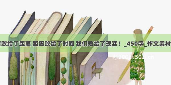 爱情败给了距离 距离败给了时间 我们败给了现实！_450字_作文素材大全