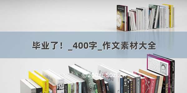 毕业了！_400字_作文素材大全