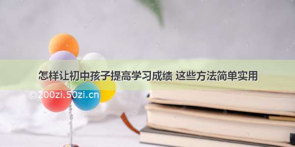 怎样让初中孩子提高学习成绩 这些方法简单实用