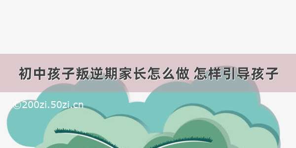 初中孩子叛逆期家长怎么做 怎样引导孩子