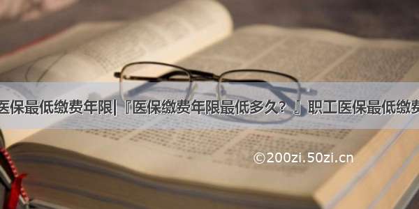 上海医保最低缴费年限|『医保缴费年限最低多久？』职工医保最低缴费年限