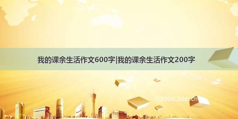 我的课余生活作文600字|我的课余生活作文200字