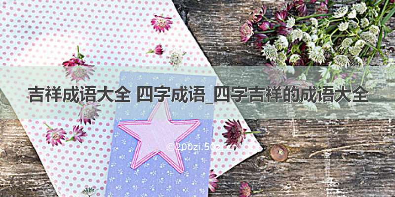 吉祥成语大全 四字成语_四字吉祥的成语大全