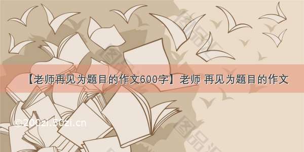 【老师再见为题目的作文600字】老师 再见为题目的作文