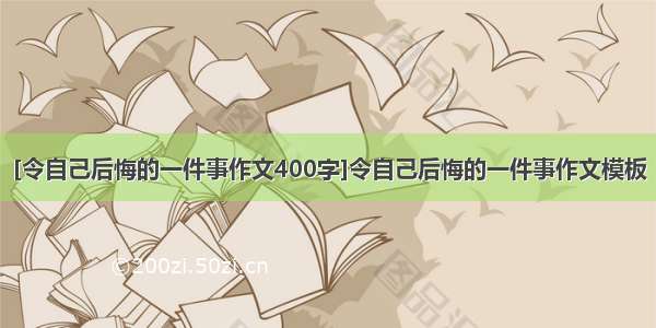 [令自己后悔的一件事作文400字]令自己后悔的一件事作文模板