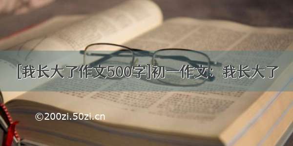 [我长大了作文500字]初一作文：我长大了