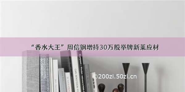 “香水大王”周信钢增持30万股举牌新莱应材