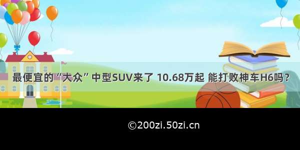 最便宜的“大众”中型SUV来了 10.68万起 能打败神车H6吗？