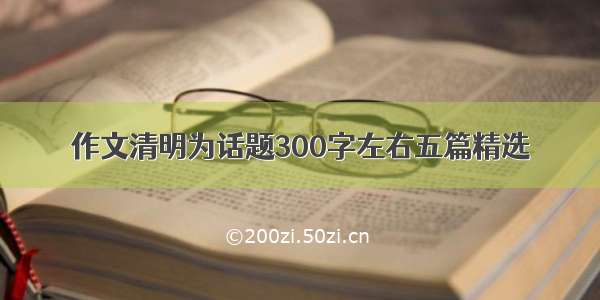 作文清明为话题300字左右五篇精选