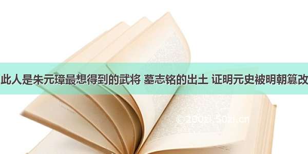 此人是朱元璋最想得到的武将 墓志铭的出土 证明元史被明朝篡改