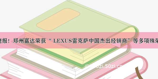 捷报！郑州富达荣获“ LEXUS雷克萨中国杰出经销商”等多项殊荣！