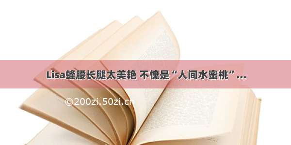 Lisa蜂腰长腿太美艳 不愧是“人间水蜜桃”...