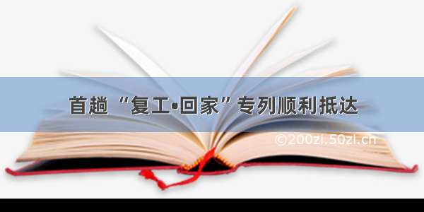 首趟 “复工•回家”专列顺利抵达