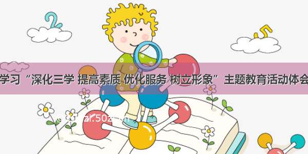 学习“深化三学 提高素质 优化服务 树立形象”主题教育活动体会