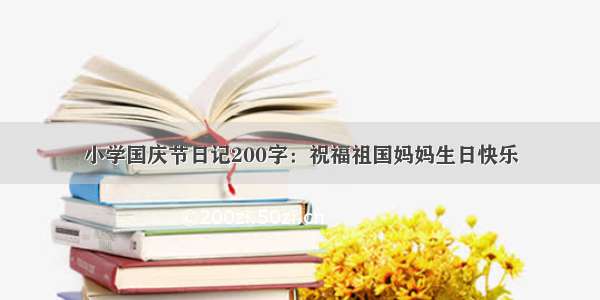 小学国庆节日记200字：祝福祖国妈妈生日快乐