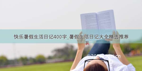 快乐暑假生活日记400字_暑假生活日记大全精选推荐