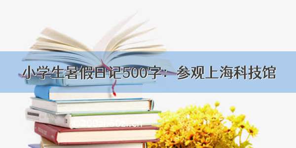 小学生暑假日记500字：参观上海科技馆