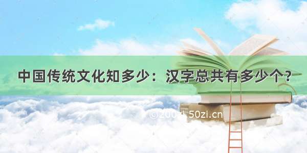 中国传统文化知多少：汉字总共有多少个？