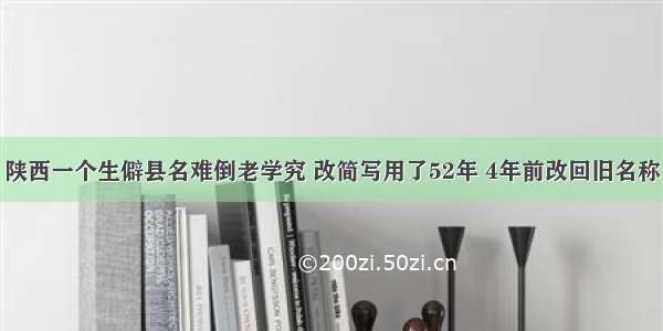 陕西一个生僻县名难倒老学究 改简写用了52年 4年前改回旧名称