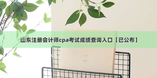 山东注册会计师cpa考试成绩查询入口【已公布】