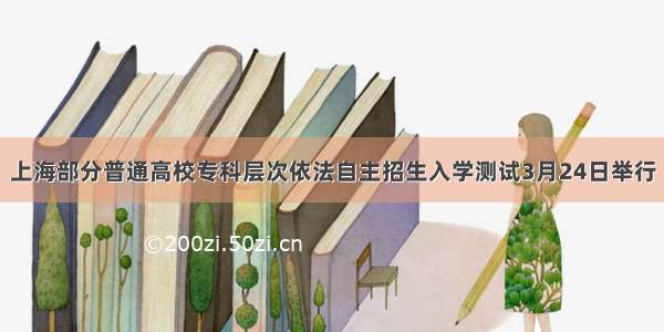 上海部分普通高校专科层次依法自主招生入学测试3月24日举行