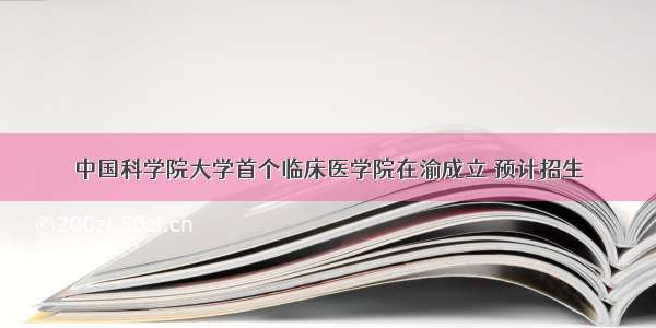 中国科学院大学首个临床医学院在渝成立 预计招生