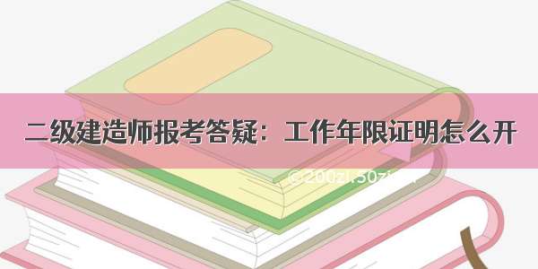 二级建造师报考答疑：工作年限证明怎么开