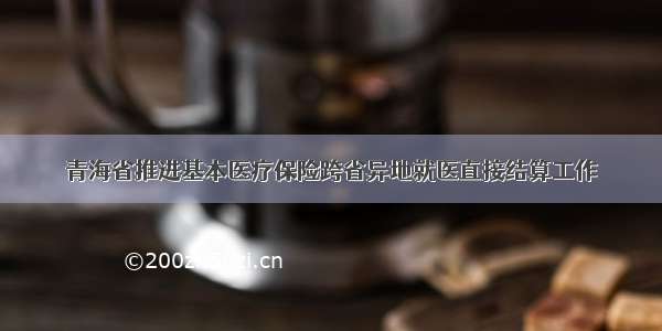 青海省推进基本医疗保险跨省异地就医直接结算工作