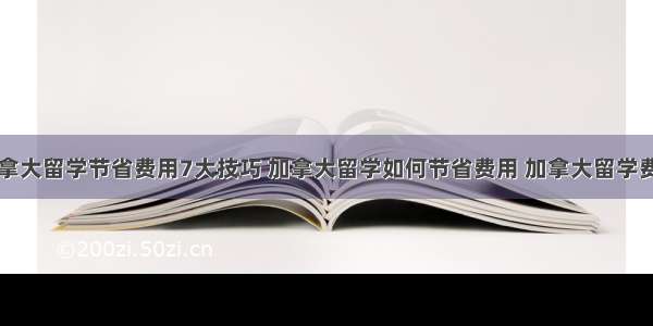 加拿大留学节省费用7大技巧 加拿大留学如何节省费用 加拿大留学费用