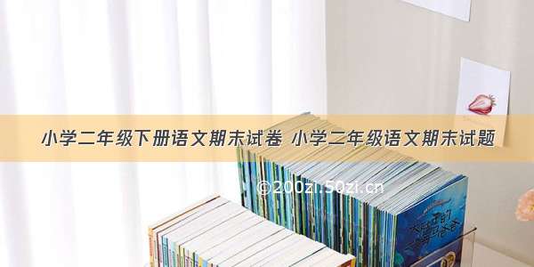 小学二年级下册语文期末试卷 小学二年级语文期末试题