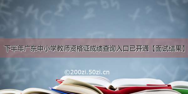 下半年广东中小学教师资格证成绩查询入口已开通【面试结果】