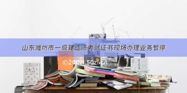 山东潍坊市一级建造师考试证书现场办理业务暂停