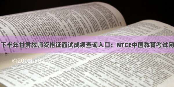 下半年甘肃教师资格证面试成绩查询入口：NTCE中国教育考试网