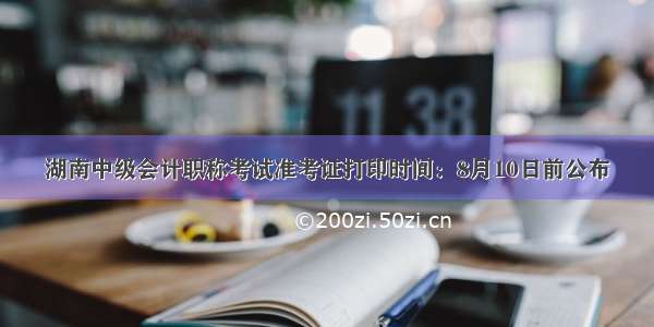 湖南中级会计职称考试准考证打印时间：8月10日前公布