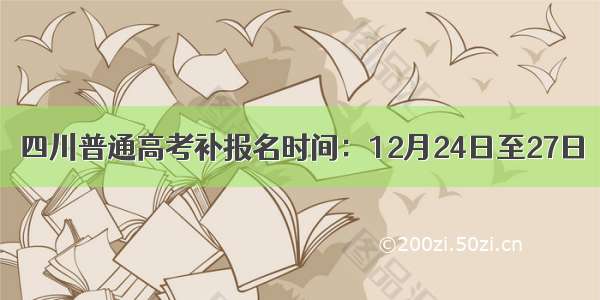 四川普通高考补报名时间：12月24日至27日