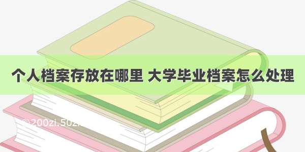 个人档案存放在哪里 大学毕业档案怎么处理