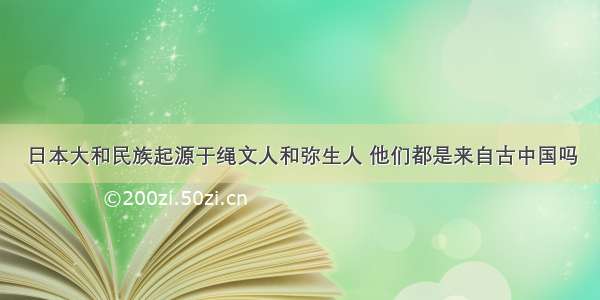 日本大和民族起源于绳文人和弥生人 他们都是来自古中国吗