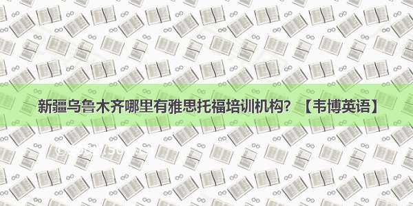 新疆乌鲁木齐哪里有雅思托福培训机构？【韦博英语】