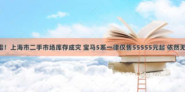 一声惊雷！上海市二手市场库存成灾 宝马5系一律仅售55555元起 依然无人问津！